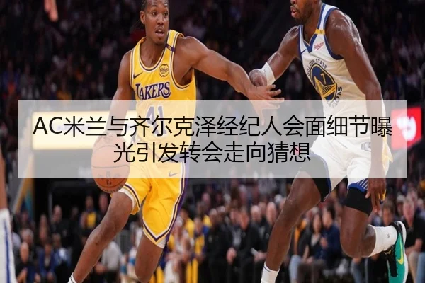 AC米兰与齐尔克泽经纪人会面细节曝光引发转会走向猜想