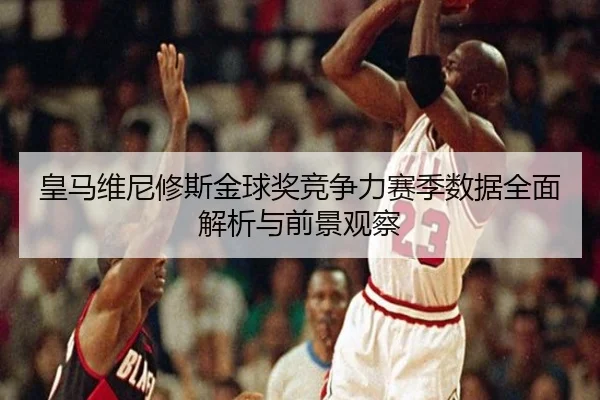 皇马维尼修斯金球奖竞争力赛季数据全面解析与前景观察