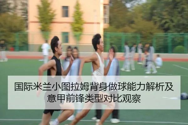 国际米兰小图拉姆背身做球能力解析及意甲前锋类型对比观察