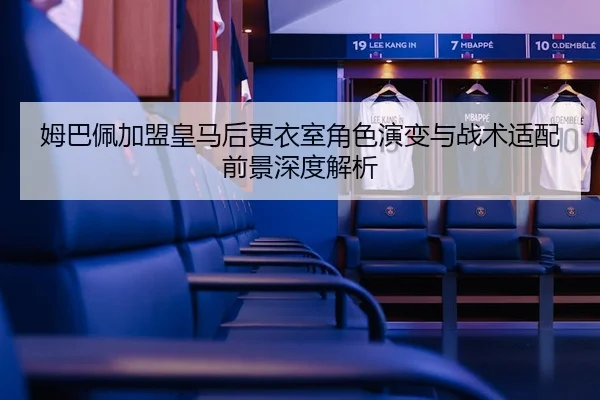 姆巴佩加盟皇马后更衣室角色演变与战术适配前景深度解析