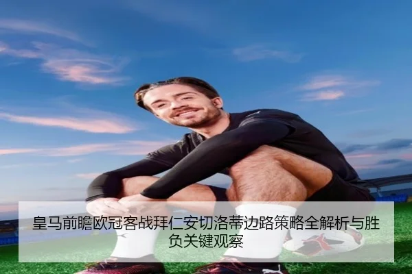 皇马前瞻欧冠客战拜仁安切洛蒂边路策略全解析与胜负关键观察